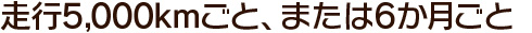 走行5,000kmごと、または6か月ごと